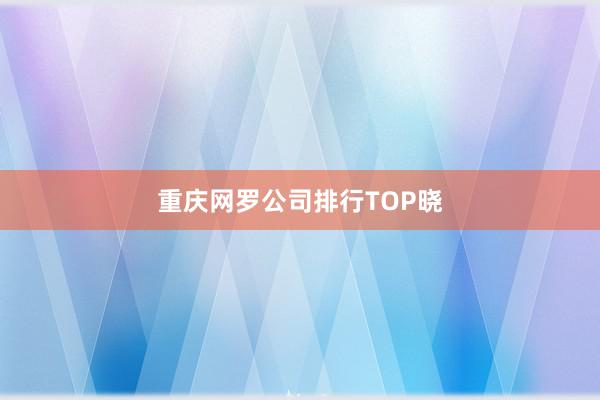 重庆网罗公司排行TOP晓