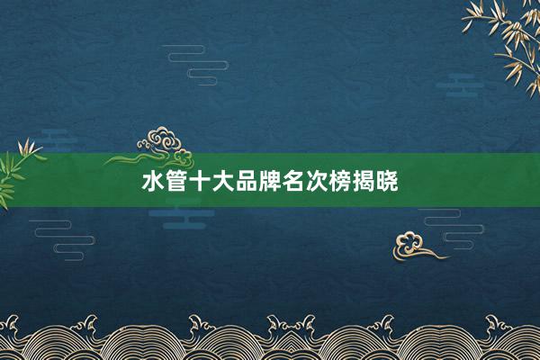 水管十大品牌名次榜揭晓