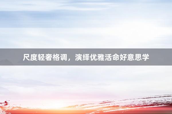 尺度轻奢格调，演绎优雅活命好意思学