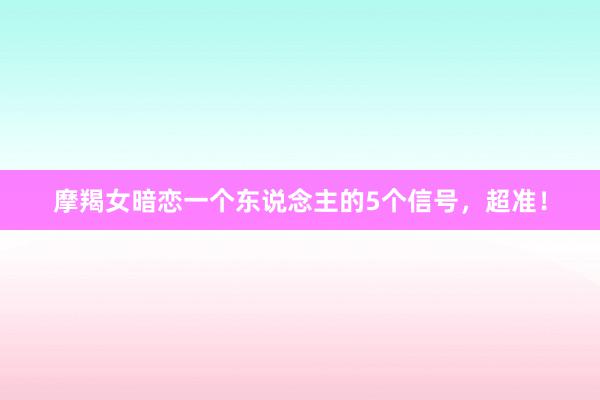 摩羯女暗恋一个东说念主的5个信号，超准！