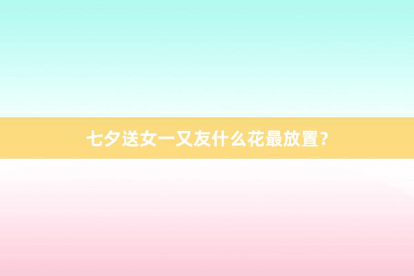七夕送女一又友什么花最放置？